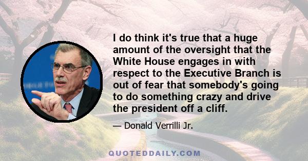 I do think it's true that a huge amount of the oversight that the White House engages in with respect to the Executive Branch is out of fear that somebody's going to do something crazy and drive the president off a