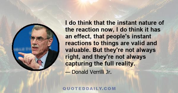 I do think that the instant nature of the reaction now, I do think it has an effect, that people's instant reactions to things are valid and valuable. But they're not always right, and they're not always capturing the