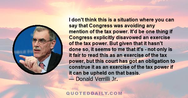 I don't think this is a situation where you can say that Congress was avoiding any mention of the tax power. It'd be one thing if Congress explicitly disavowed an exercise of the tax power. But given that it hasn't done 