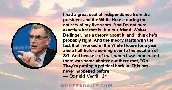 I had a great deal of independence from the president and the White House during the entirety of my five years. And I'm not sure exactly what that is, but our friend, Walter Dellinger, has a theory about it, and I think 