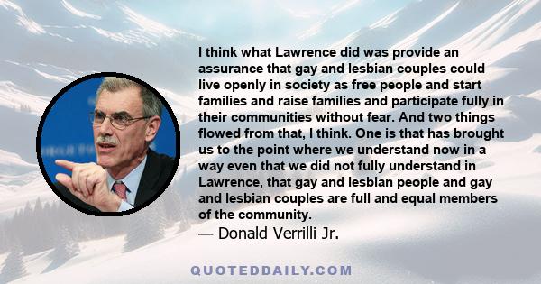 I think what Lawrence did was provide an assurance that gay and lesbian couples could live openly in society as free people and start families and raise families and participate fully in their communities without fear.