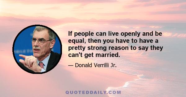 If people can live openly and be equal, then you have to have a pretty strong reason to say they can't get married.