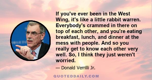 If you've ever been in the West Wing, it's like a little rabbit warren. Everybody's crammed in there on top of each other, and you're eating breakfast, lunch, and dinner at the mess with people. And so you really get to 