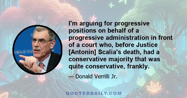 I'm arguing for progressive positions on behalf of a progressive administration in front of a court who, before Justice [Antonin] Scalia's death, had a conservative majority that was quite conservative, frankly.