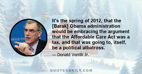 It's the spring of 2012, that the [Barak] Obama administration would be embracing the argument that the Affordable Care Act was a tax, and that was going to, itself, be a political albatross.