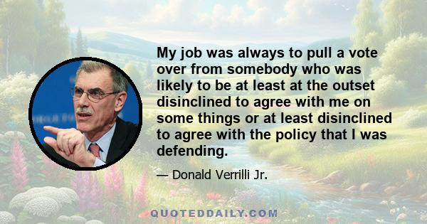 My job was always to pull a vote over from somebody who was likely to be at least at the outset disinclined to agree with me on some things or at least disinclined to agree with the policy that I was defending.