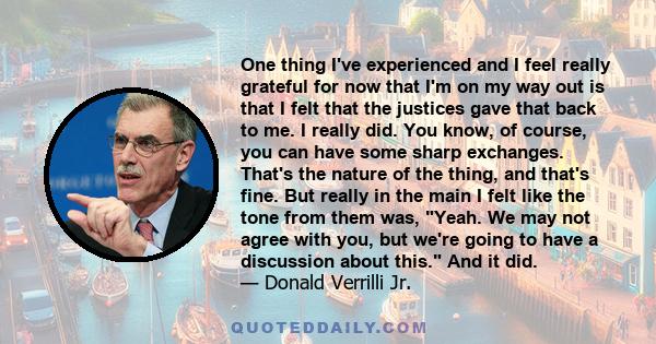 One thing I've experienced and I feel really grateful for now that I'm on my way out is that I felt that the justices gave that back to me. I really did. You know, of course, you can have some sharp exchanges. That's