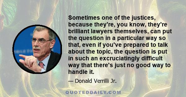 Sometimes one of the justices, because they're, you know, they're brilliant lawyers themselves, can put the question in a particular way so that, even if you've prepared to talk about the topic, the question is put in