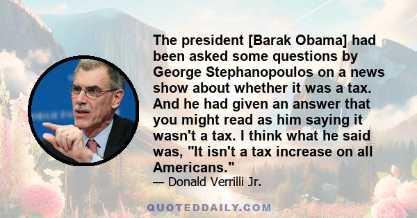 The president [Barak Obama] had been asked some questions by George Stephanopoulos on a news show about whether it was a tax. And he had given an answer that you might read as him saying it wasn't a tax. I think what he 