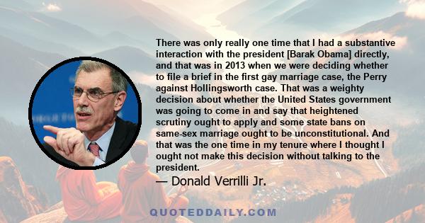 There was only really one time that I had a substantive interaction with the president [Barak Obama] directly, and that was in 2013 when we were deciding whether to file a brief in the first gay marriage case, the Perry 