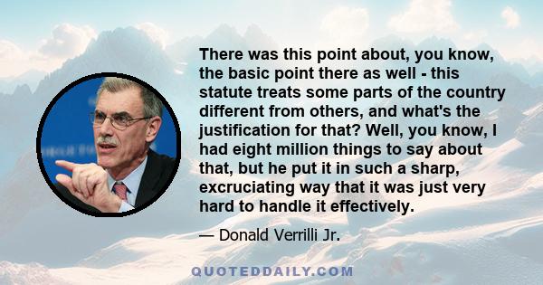 There was this point about, you know, the basic point there as well - this statute treats some parts of the country different from others, and what's the justification for that? Well, you know, I had eight million