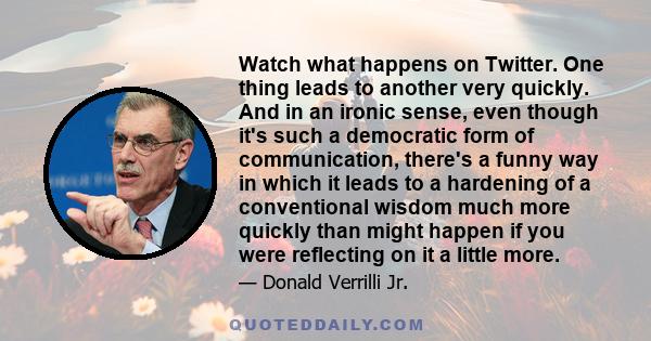 Watch what happens on Twitter. One thing leads to another very quickly. And in an ironic sense, even though it's such a democratic form of communication, there's a funny way in which it leads to a hardening of a