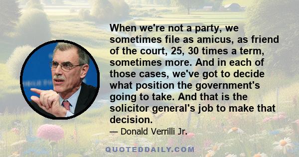 When we're not a party, we sometimes file as amicus, as friend of the court, 25, 30 times a term, sometimes more. And in each of those cases, we've got to decide what position the government's going to take. And that is 