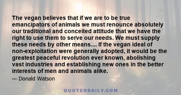 The vegan believes that if we are to be true emancipators of animals we must renounce absolutely our traditional and conceited attitude that we have the right to use them to serve our needs. We must supply these needs