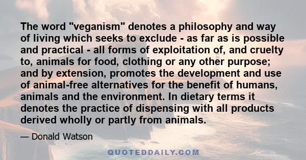 The word veganism denotes a philosophy and way of living which seeks to exclude - as far as is possible and practical - all forms of exploitation of, and cruelty to, animals for food, clothing or any other purpose; and