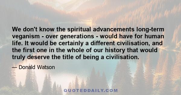 We don't know the spiritual advancements long-term veganism - over generations - would have for human life. It would be certainly a different civilisation, and the first one in the whole of our history that would truly