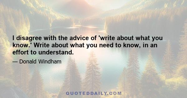 I disagree with the advice of 'write about what you know.' Write about what you need to know, in an effort to understand.