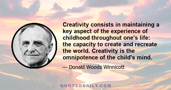 Creativity consists in maintaining a key aspect of the experience of childhood throughout one's life: the capacity to create and recreate the world. Creativity is the omnipotence of the child's mind.