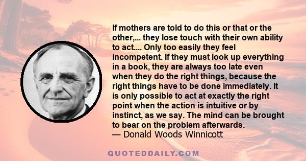 If mothers are told to do this or that or the other,... they lose touch with their own ability to act.... Only too easily they feel incompetent. If they must look up everything in a book, they are always too late even