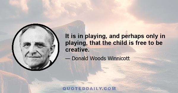 It is in playing, and perhaps only in playing, that the child is free to be creative.