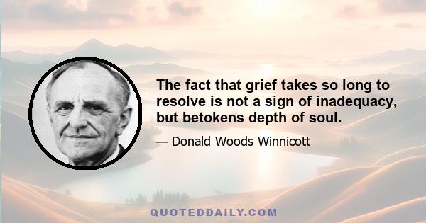 The fact that grief takes so long to resolve is not a sign of inadequacy, but betokens depth of soul.