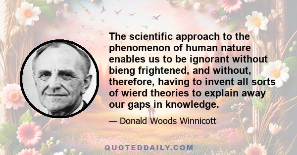 The scientific approach to the phenomenon of human nature enables us to be ignorant without bieng frightened, and without, therefore, having to invent all sorts of wierd theories to explain away our gaps in knowledge.