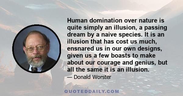 Human domination over nature is quite simply an illusion, a passing dream by a naive species. It is an illusion that has cost us much, ensnared us in our own designs, given us a few boasts to make about our courage and