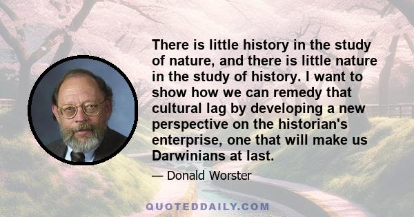 There is little history in the study of nature, and there is little nature in the study of history. I want to show how we can remedy that cultural lag by developing a new perspective on the historian's enterprise, one