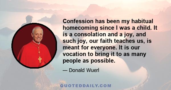 Confession has been my habitual homecoming since I was a child. It is a consolation and a joy, and such joy, our faith teaches us, is meant for everyone. It is our vocation to bring it to as many people as possible.