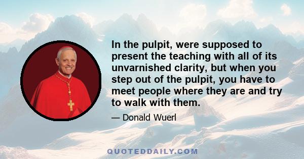 In the pulpit, were supposed to present the teaching with all of its unvarnished clarity, but when you step out of the pulpit, you have to meet people where they are and try to walk with them.