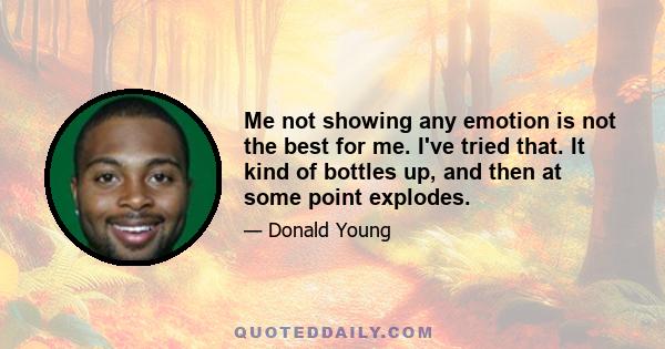 Me not showing any emotion is not the best for me. I've tried that. It kind of bottles up, and then at some point explodes.