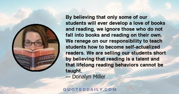 By believing that only some of our students will ever develop a love of books and reading, we ignore those who do not fall into books and reading on their own. We renege on our responsibility to teach students how to