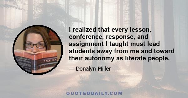 I realized that every lesson, conference, response, and assignment I taught must lead students away from me and toward their autonomy as literate people.