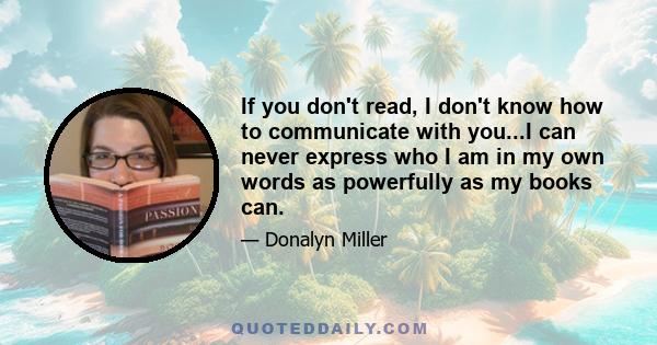 If you don't read, I don't know how to communicate with you...I can never express who I am in my own words as powerfully as my books can.