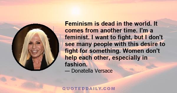 Feminism is dead in the world. It comes from another time. I'm a feminist. I want to fight, but I don't see many people with this desire to fight for something. Women don't help each other, especially in fashion.