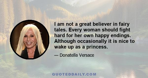 I am not a great believer in fairy tales. Every woman should fight hard for her own happy endings. Although occasionally it is nice to wake up as a princess.