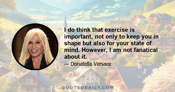 I do think that exercise is important, not only to keep you in shape but also for your state of mind. However, I am not fanatical about it.