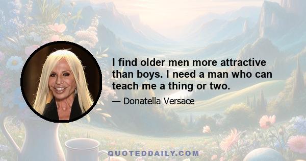 I find older men more attractive than boys. I need a man who can teach me a thing or two.