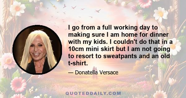 I go from a full working day to making sure I am home for dinner with my kids. I couldn't do that in a 10cm mini skirt but I am not going to resort to sweatpants and an old t-shirt.