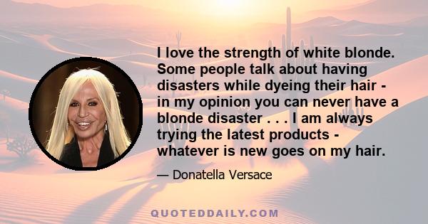 I love the strength of white blonde. Some people talk about having disasters while dyeing their hair - in my opinion you can never have a blonde disaster . . . I am always trying the latest products - whatever is new