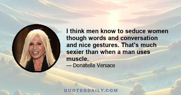 I think men know to seduce women though words and conversation and nice gestures. That's much sexier than when a man uses muscle.