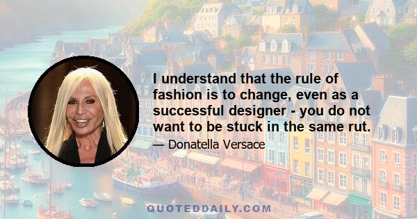 I understand that the rule of fashion is to change, even as a successful designer - you do not want to be stuck in the same rut.