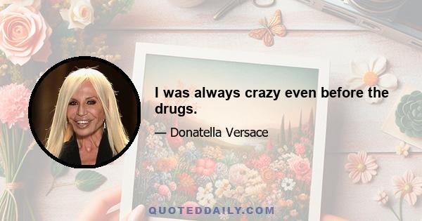 I was always crazy even before the drugs.