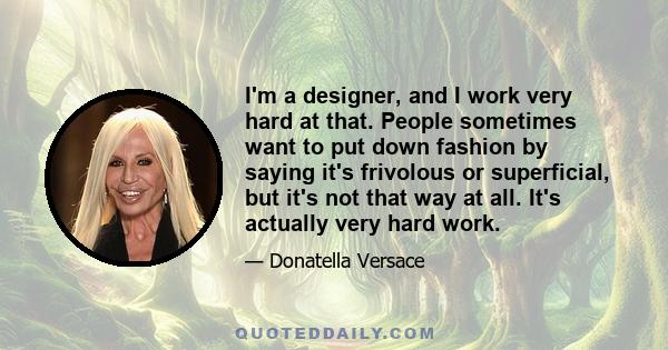 I'm a designer, and I work very hard at that. People sometimes want to put down fashion by saying it's frivolous or superficial, but it's not that way at all. It's actually very hard work.