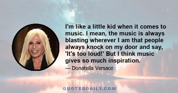 I'm like a little kid when it comes to music. I mean, the music is always blasting wherever I am that people always knock on my door and say, 'It's too loud!' But I think music gives so much inspiration.