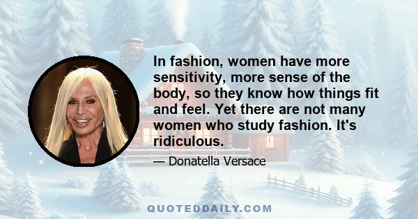 In fashion, women have more sensitivity, more sense of the body, so they know how things fit and feel. Yet there are not many women who study fashion. It's ridiculous.