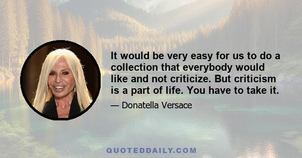 It would be very easy for us to do a collection that everybody would like and not criticize. But criticism is a part of life. You have to take it.