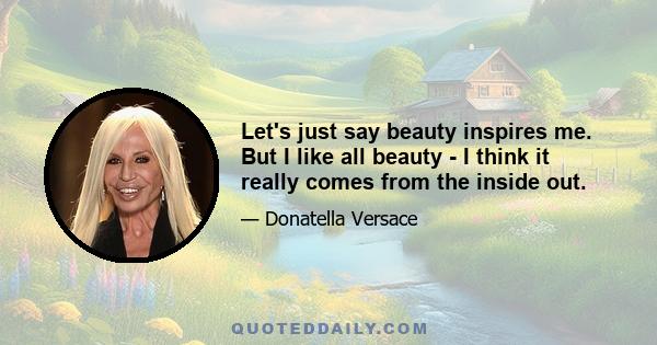 Let's just say beauty inspires me. But I like all beauty - I think it really comes from the inside out.