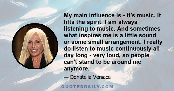 My main influence is - it's music. It lifts the spirit. I am always listening to music. And sometimes what inspires me is a little sound or some small arrangement. I really do listen to music continuously all day long - 