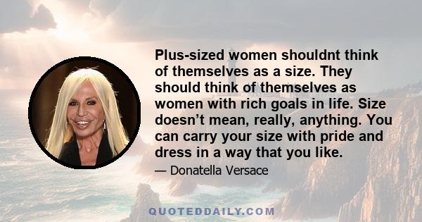 Plus-sized women shouldnt think of themselves as a size. They should think of themselves as women with rich goals in life. Size doesn’t mean, really, anything. You can carry your size with pride and dress in a way that